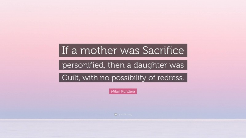 Milan Kundera Quote: “If a mother was Sacrifice personified, then a daughter was Guilt, with no possibility of redress.”