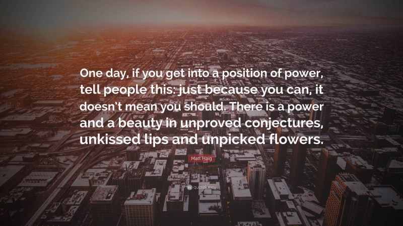 Matt Haig Quote: “One day, if you get into a position of power, tell people this: just because you can, it doesn’t mean you should. There is a power and a beauty in unproved conjectures, unkissed lips and unpicked flowers.”