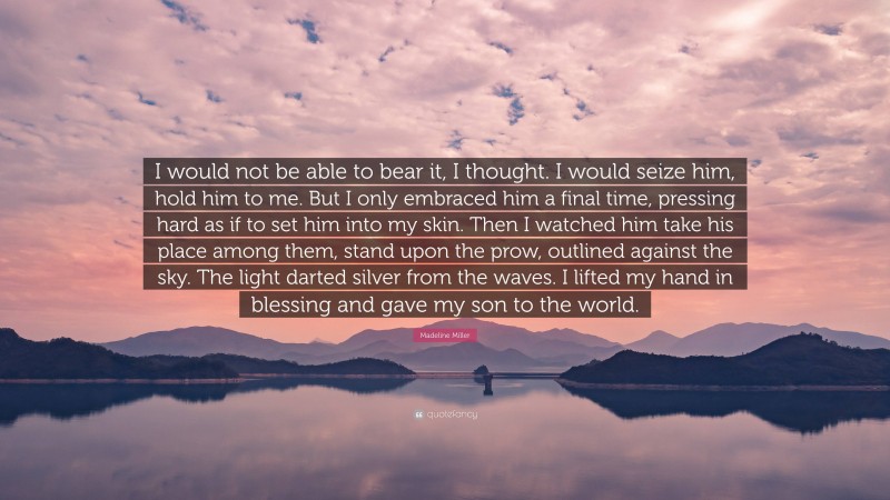 Madeline Miller Quote: “I would not be able to bear it, I thought. I would seize him, hold him to me. But I only embraced him a final time, pressing hard as if to set him into my skin. Then I watched him take his place among them, stand upon the prow, outlined against the sky. The light darted silver from the waves. I lifted my hand in blessing and gave my son to the world.”