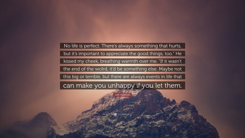 Jodi Meadows Quote: “No life is perfect. There’s always something that hurts, but it’s important to appreciate the good things, too.” He kissed my cheek, breathing warmth over me. “If it wasn’t the end of the wolrd, it’d be something else. Maybe not this big or terrible, but there are always events in life that can make you unhappy if you let them.”