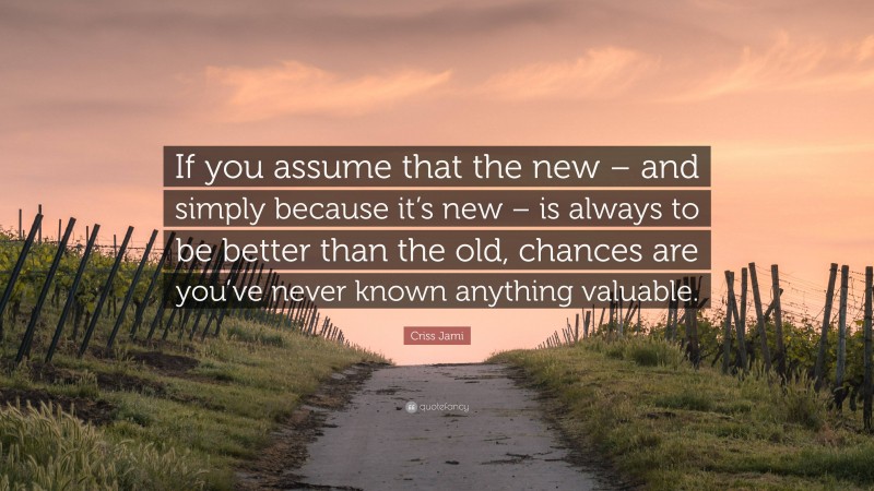 Criss Jami Quote: “If you assume that the new – and simply because it’s new – is always to be better than the old, chances are you’ve never known anything valuable.”