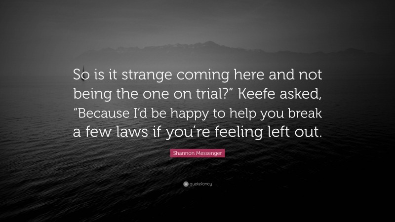 Shannon Messenger Quote: “So is it strange coming here and not being the one on trial?” Keefe asked, “Because I’d be happy to help you break a few laws if you’re feeling left out.”