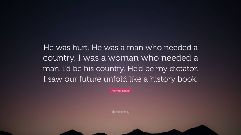 Monica Drake Quote: “He was hurt. He was a man who needed a country. I was a woman who needed a man. I’d be his country. He’d be my dictator. I saw our future unfold like a history book.”