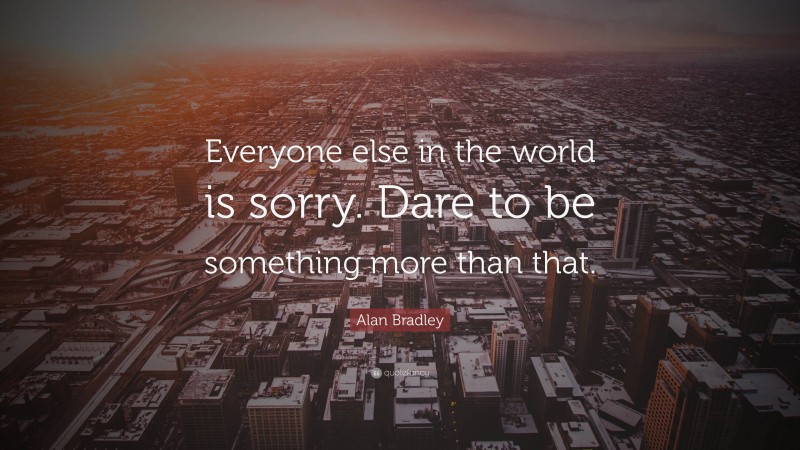 Alan Bradley Quote: “Everyone else in the world is sorry. Dare to be something more than that.”