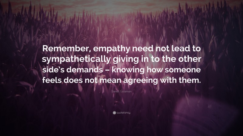 Daniel Goleman Quote: “Remember, empathy need not lead to sympathetically giving in to the other side’s demands – knowing how someone feels does not mean agreeing with them.”