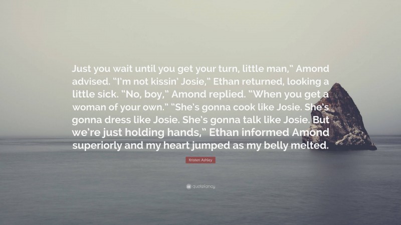 Kristen Ashley Quote: “Just you wait until you get your turn, little man,” Amond advised. “I’m not kissin’ Josie,” Ethan returned, looking a little sick. “No, boy,” Amond replied. “When you get a woman of your own.” “She’s gonna cook like Josie. She’s gonna dress like Josie. She’s gonna talk like Josie. But we’re just holding hands,” Ethan informed Amond superiorly and my heart jumped as my belly melted.”