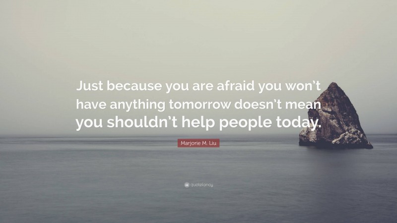 Marjorie M. Liu Quote: “Just because you are afraid you won’t have anything tomorrow doesn’t mean you shouldn’t help people today.”