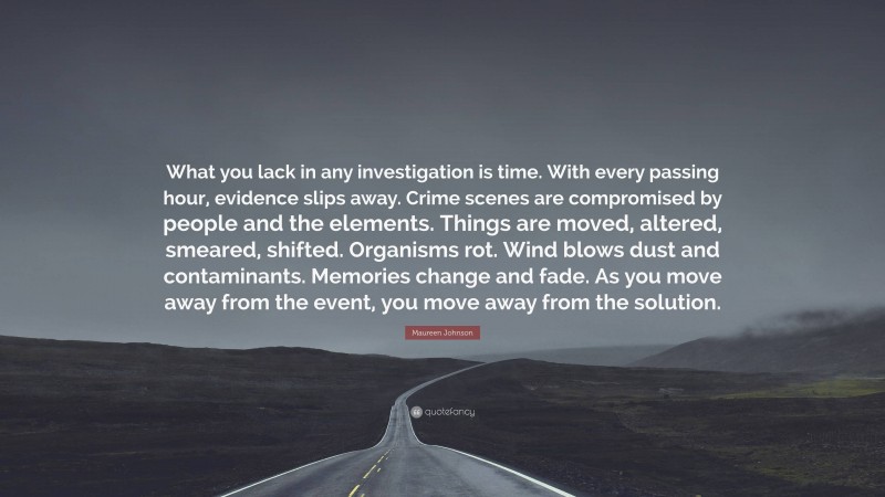 Maureen Johnson Quote: “What you lack in any investigation is time. With every passing hour, evidence slips away. Crime scenes are compromised by people and the elements. Things are moved, altered, smeared, shifted. Organisms rot. Wind blows dust and contaminants. Memories change and fade. As you move away from the event, you move away from the solution.”