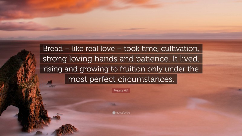 Melissa Hill Quote: “Bread – like real love – took time, cultivation, strong loving hands and patience. It lived, rising and growing to fruition only under the most perfect circumstances.”