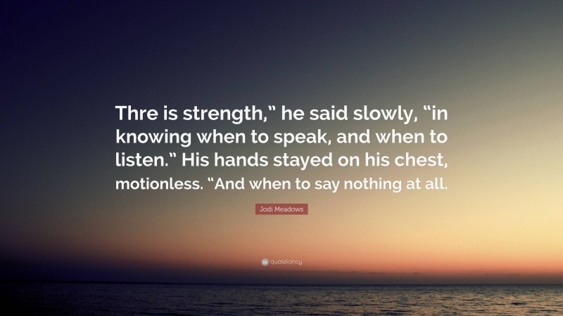 Jodi Meadows Quote: “Thre is strength,” he said slowly, “in knowing when to speak, and when to listen.” His hands stayed on his chest, motionless. “And when to say nothing at all.”