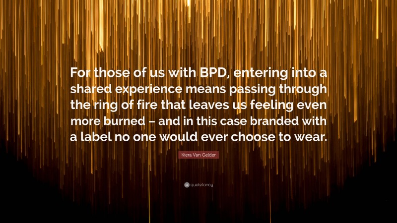 Kiera Van Gelder Quote: “For those of us with BPD, entering into a shared experience means passing through the ring of fire that leaves us feeling even more burned – and in this case branded with a label no one would ever choose to wear.”