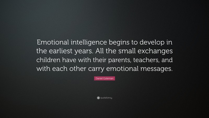 Daniel Goleman Quote: “Emotional intelligence begins to develop in the earliest years. All the small exchanges children have with their parents, teachers, and with each other carry emotional messages.”
