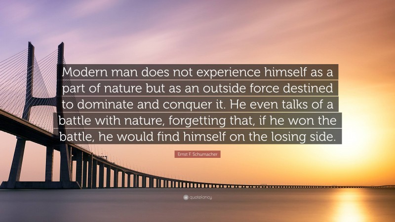 Ernst F. Schumacher Quote: “Modern man does not experience himself as a part of nature but as an outside force destined to dominate and conquer it. He even talks of a battle with nature, forgetting that, if he won the battle, he would find himself on the losing side.”