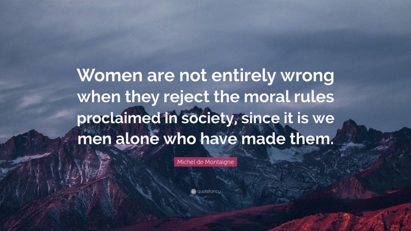 Michel de Montaigne Quote: “Women are not entirely wrong when they reject the moral rules proclaimed in society, since it is we men alone who have made them.”