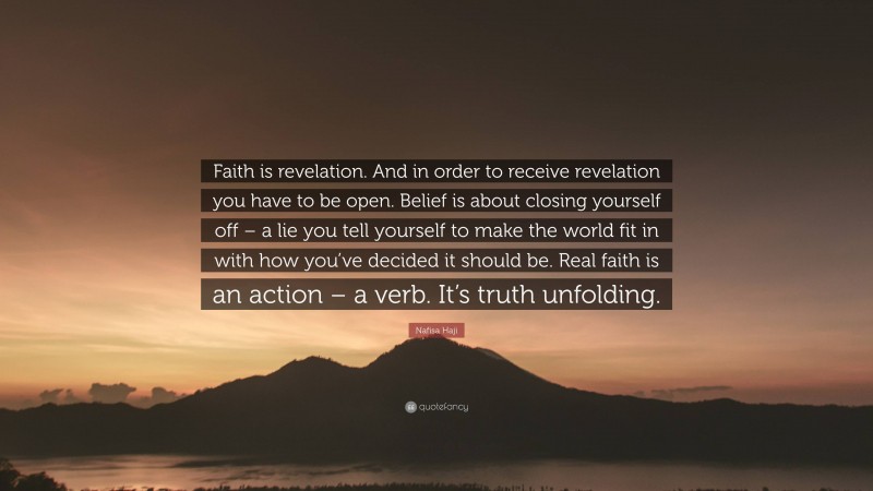 Nafisa Haji Quote: “Faith is revelation. And in order to receive revelation you have to be open. Belief is about closing yourself off – a lie you tell yourself to make the world fit in with how you’ve decided it should be. Real faith is an action – a verb. It’s truth unfolding.”