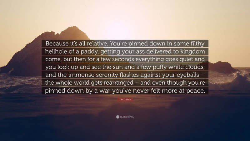 Tim O'Brien Quote: “Because it’s all relative. You’re pinned down in some filthy hellhole of a paddy, getting your ass delivered to kingdom come, but then for a few seconds everything goes quiet and you look up and see the sun and a few puffy white clouds, and the immense serenity flashes against your eyeballs – the whole world gets rearranged – and even though you’re pinned down by a war you’ve never felt more at peace.”