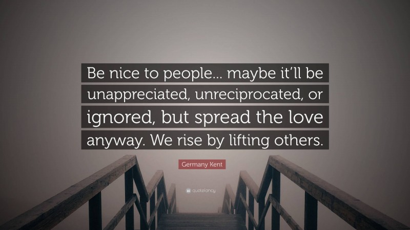 Germany Kent Quote: “Be nice to people... maybe it’ll be unappreciated, unreciprocated, or ignored, but spread the love anyway. We rise by lifting others.”