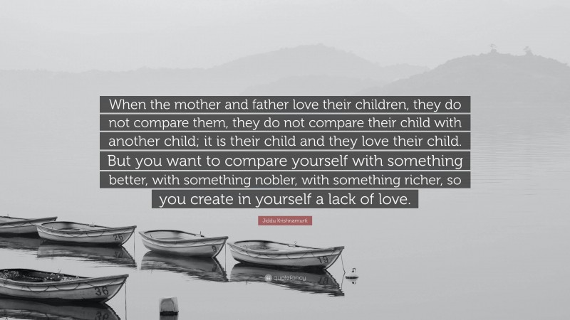 Jiddu Krishnamurti Quote: “When the mother and father love their children, they do not compare them, they do not compare their child with another child; it is their child and they love their child. But you want to compare yourself with something better, with something nobler, with something richer, so you create in yourself a lack of love.”
