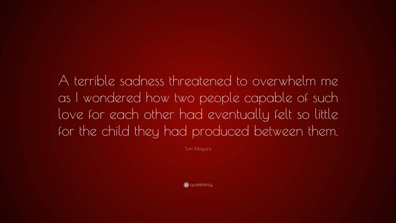 Toni Maguire Quote: “A terrible sadness threatened to overwhelm me as I wondered how two people capable of such love for each other had eventually felt so little for the child they had produced between them.”
