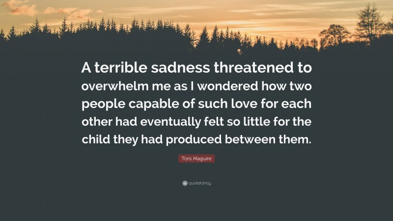 Toni Maguire Quote: “A terrible sadness threatened to overwhelm me as I wondered how two people capable of such love for each other had eventually felt so little for the child they had produced between them.”