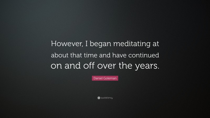 Daniel Goleman Quote: “However, I began meditating at about that time and have continued on and off over the years.”