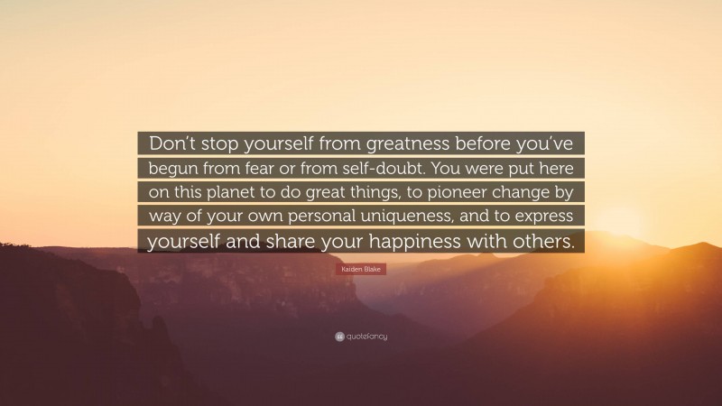 Kaiden Blake Quote: “Don’t stop yourself from greatness before you’ve begun from fear or from self-doubt. You were put here on this planet to do great things, to pioneer change by way of your own personal uniqueness, and to express yourself and share your happiness with others.”