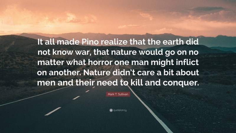Mark T. Sullivan Quote: “It all made Pino realize that the earth did not know war, that nature would go on no matter what horror one man might inflict on another. Nature didn’t care a bit about men and their need to kill and conquer.”