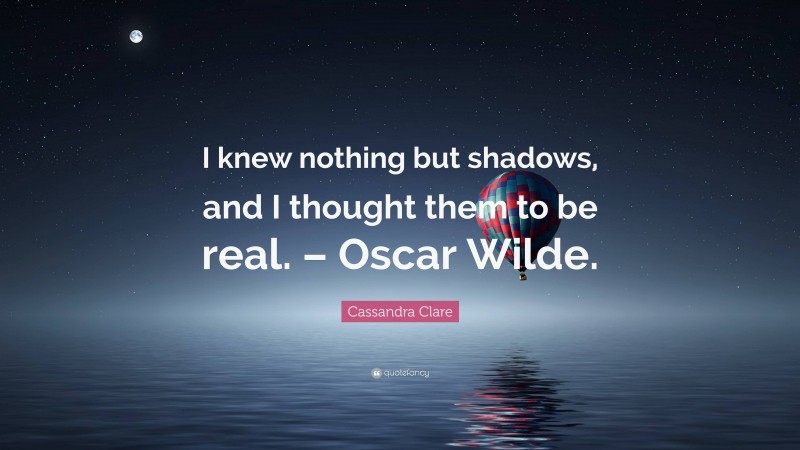 Cassandra Clare Quote: “I knew nothing but shadows, and I thought them to be real. – Oscar Wilde.”