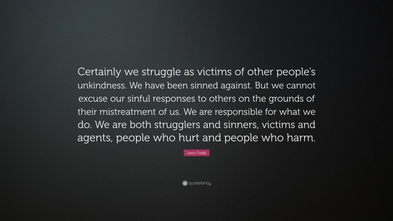 Larry Crabb Quote: “Certainly we struggle as victims of other people’s unkindness. We have been sinned against. But we cannot excuse our sinful responses to others on the grounds of their mistreatment of us. We are responsible for what we do. We are both strugglers and sinners, victims and agents, people who hurt and people who harm.”