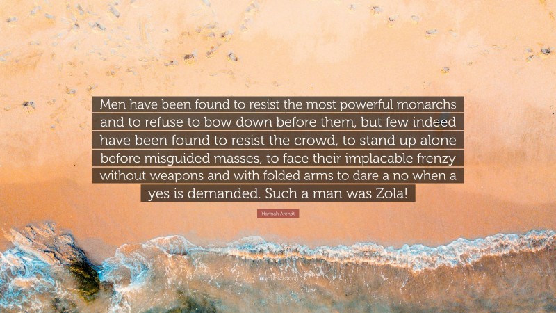 Hannah Arendt Quote: “Men have been found to resist the most powerful monarchs and to refuse to bow down before them, but few indeed have been found to resist the crowd, to stand up alone before misguided masses, to face their implacable frenzy without weapons and with folded arms to dare a no when a yes is demanded. Such a man was Zola!”