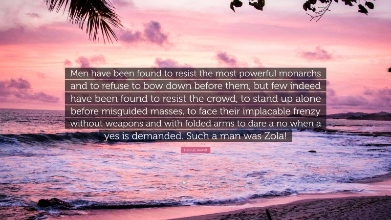 Hannah Arendt Quote: “Men have been found to resist the most powerful monarchs and to refuse to bow down before them, but few indeed have been found to resist the crowd, to stand up alone before misguided masses, to face their implacable frenzy without weapons and with folded arms to dare a no when a yes is demanded. Such a man was Zola!”