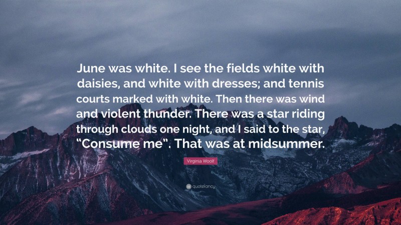 Virginia Woolf Quote: “June was white. I see the fields white with daisies, and white with dresses; and tennis courts marked with white. Then there was wind and violent thunder. There was a star riding through clouds one night, and I said to the star, “Consume me”. That was at midsummer.”