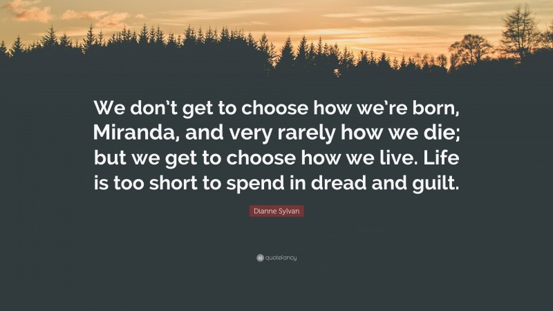 Dianne Sylvan Quote: “We don’t get to choose how we’re born, Miranda, and very rarely how we die; but we get to choose how we live. Life is too short to spend in dread and guilt.”