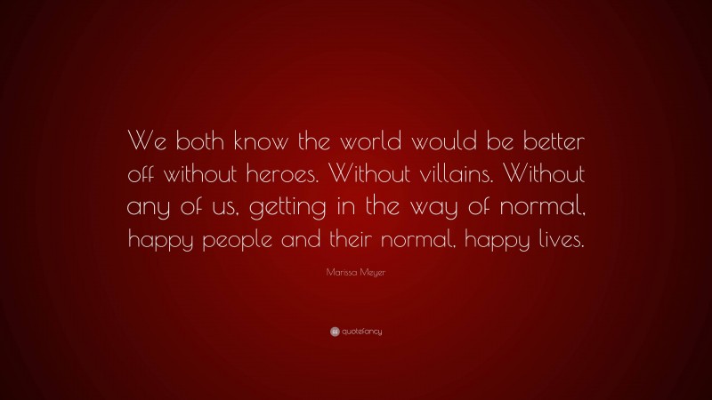 Marissa Meyer Quote: “We both know the world would be better off without heroes. Without villains. Without any of us, getting in the way of normal, happy people and their normal, happy lives.”