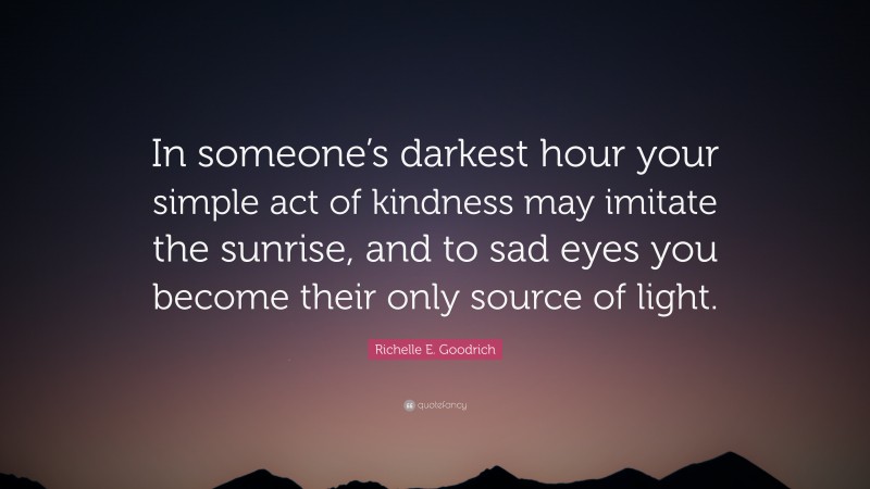 Richelle E. Goodrich Quote: “In someone’s darkest hour your simple act of kindness may imitate the sunrise, and to sad eyes you become their only source of light.”
