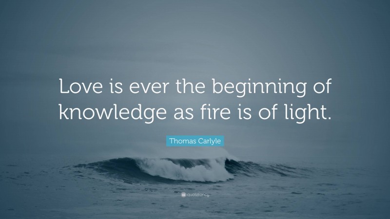 Thomas Carlyle Quote: “Love is ever the beginning of knowledge as fire is of light.”