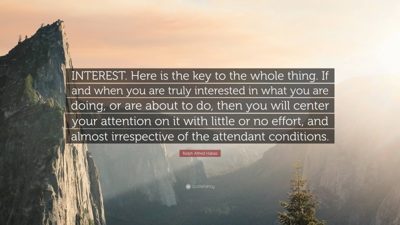 Ralph Alfred Habas Quote: “INTEREST. Here is the key to the whole thing. If and when you are truly interested in what you are doing, or are about to do, then you will center your attention on it with little or no effort, and almost irrespective of the attendant conditions.”