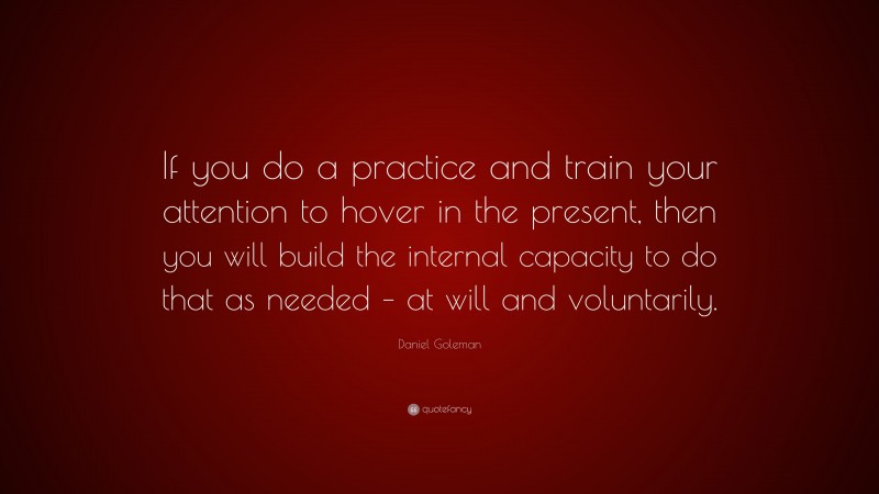 Daniel Goleman Quote: “If you do a practice and train your attention to hover in the present, then you will build the internal capacity to do that as needed – at will and voluntarily.”
