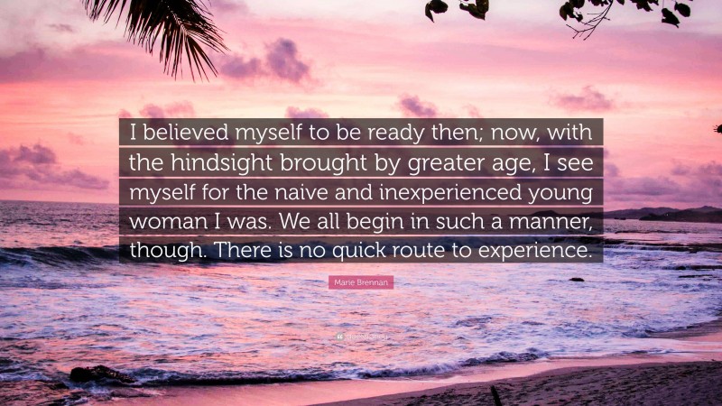 Marie Brennan Quote: “I believed myself to be ready then; now, with the hindsight brought by greater age, I see myself for the naive and inexperienced young woman I was. We all begin in such a manner, though. There is no quick route to experience.”