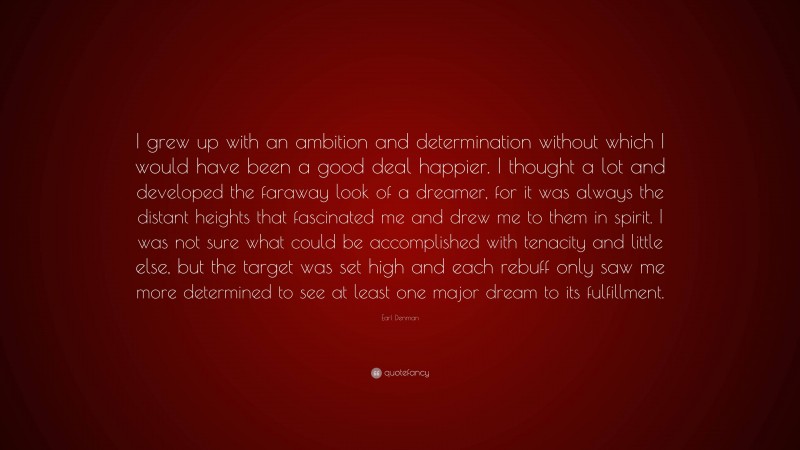 Earl Denman Quote: “I grew up with an ambition and determination without which I would have been a good deal happier. I thought a lot and developed the faraway look of a dreamer, for it was always the distant heights that fascinated me and drew me to them in spirit. I was not sure what could be accomplished with tenacity and little else, but the target was set high and each rebuff only saw me more determined to see at least one major dream to its fulfillment.”