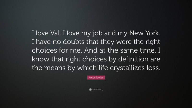 Amor Towles Quote: “I love Val. I love my job and my New York. I have no doubts that they were the right choices for me. And at the same time, I know that right choices by definition are the means by which life crystallizes loss.”