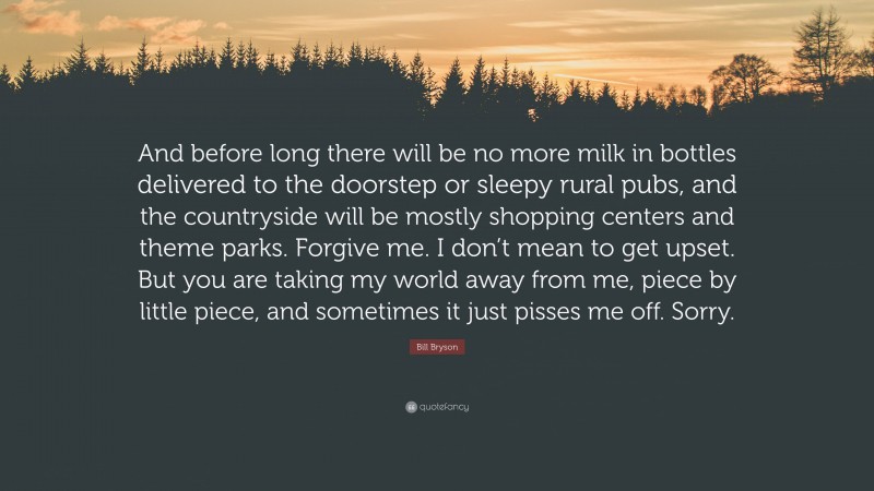 Bill Bryson Quote: “And before long there will be no more milk in bottles delivered to the doorstep or sleepy rural pubs, and the countryside will be mostly shopping centers and theme parks. Forgive me. I don’t mean to get upset. But you are taking my world away from me, piece by little piece, and sometimes it just pisses me off. Sorry.”