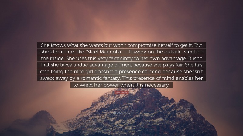 Sherry Argov Quote: “She knows what she wants but won’t compromise herself to get it. But she’s feminine, like “Steel Magnolia” – flowery on the outside, steel on the inside. She uses this very femininity to her own advantage. It isn’t that she takes undue advantage of men, because she plays fair. She has one thing the nice girl doesn’t: a presence of mind because she isn’t swept away by a romantic fantasy. This presence of mind enables her to wield her power when it is necessary.”