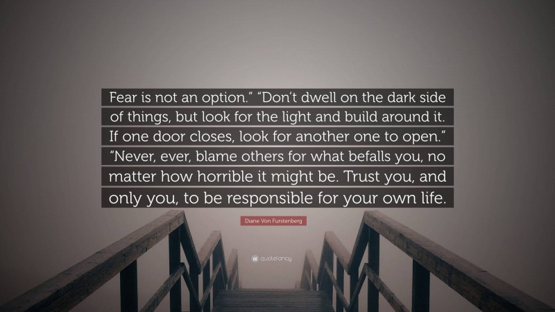 Diane Von Furstenberg Quote: “Fear is not an option.” “Don’t dwell on the dark side of things, but look for the light and build around it. If one door closes, look for another one to open.” “Never, ever, blame others for what befalls you, no matter how horrible it might be. Trust you, and only you, to be responsible for your own life.”