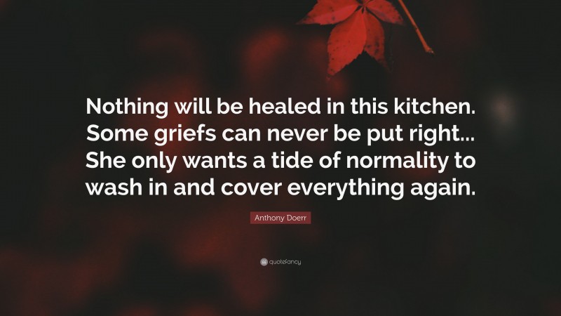 Anthony Doerr Quote: “Nothing will be healed in this kitchen. Some griefs can never be put right... She only wants a tide of normality to wash in and cover everything again.”