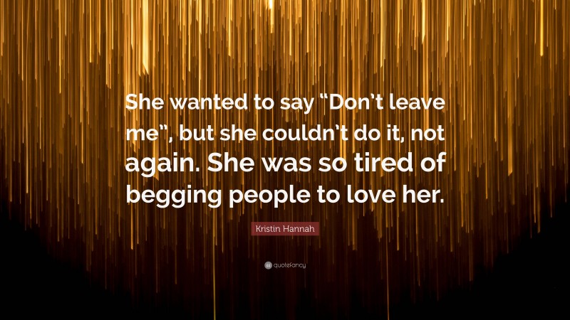 Kristin Hannah Quote: “She wanted to say “Don’t leave me”, but she couldn’t do it, not again. She was so tired of begging people to love her.”