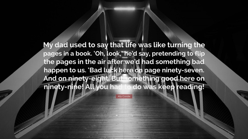 Ally Condie Quote: “My dad used to say that life was like turning the pages in a book. ‘Oh, look,’ he’d say, pretending to flip the pages in the air after we’d had something bad happen to us. ‘Bad luck here on page ninety-seven. And on ninety-eight. But something good here on ninety-nine! All you had to do was keep reading!”