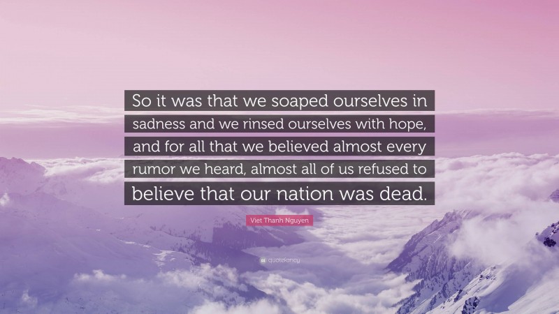 Viet Thanh Nguyen Quote: “So it was that we soaped ourselves in sadness and we rinsed ourselves with hope, and for all that we believed almost every rumor we heard, almost all of us refused to believe that our nation was dead.”