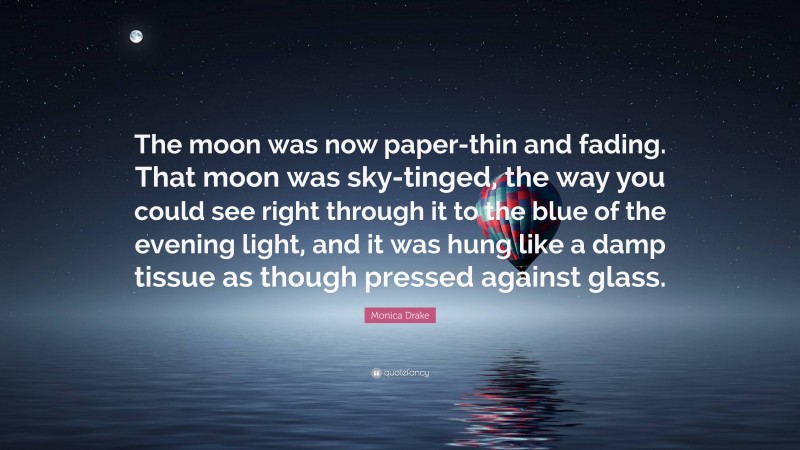 Monica Drake Quote: “The moon was now paper-thin and fading. That moon was sky-tinged, the way you could see right through it to the blue of the evening light, and it was hung like a damp tissue as though pressed against glass.”
