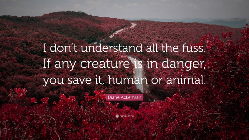 Diane Ackerman Quote: “I don’t understand all the fuss. If any creature is in danger, you save it, human or animal.”